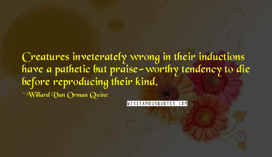 Willard Van Orman Quine Quotes: Creatures inveterately wrong in their inductions have a pathetic but praise-worthy tendency to die before reproducing their kind.