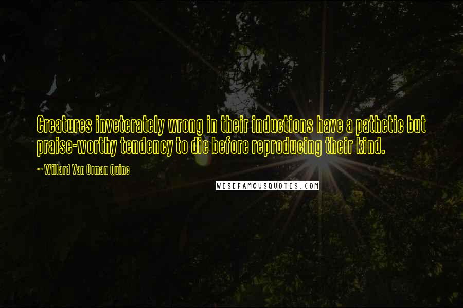Willard Van Orman Quine Quotes: Creatures inveterately wrong in their inductions have a pathetic but praise-worthy tendency to die before reproducing their kind.
