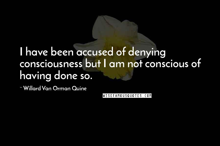 Willard Van Orman Quine Quotes: I have been accused of denying consciousness but I am not conscious of having done so.