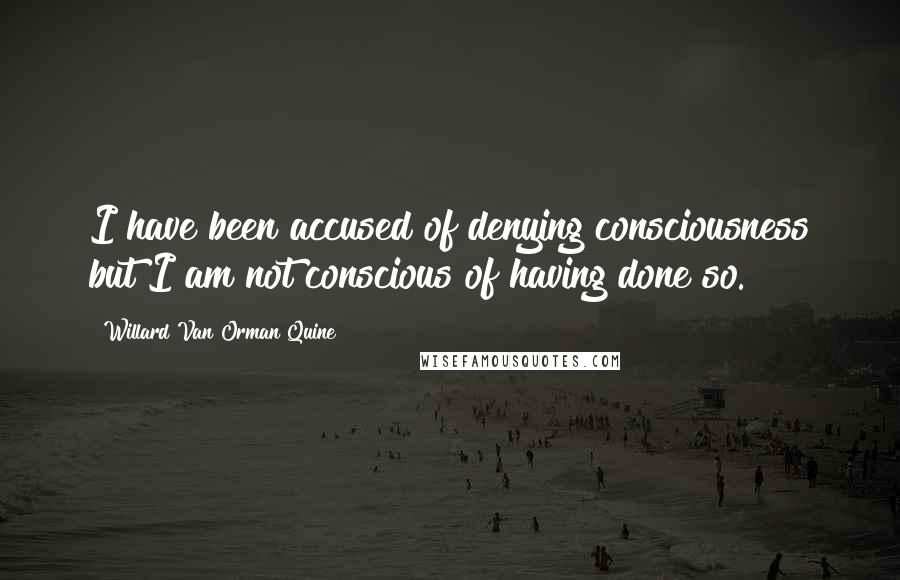 Willard Van Orman Quine Quotes: I have been accused of denying consciousness but I am not conscious of having done so.