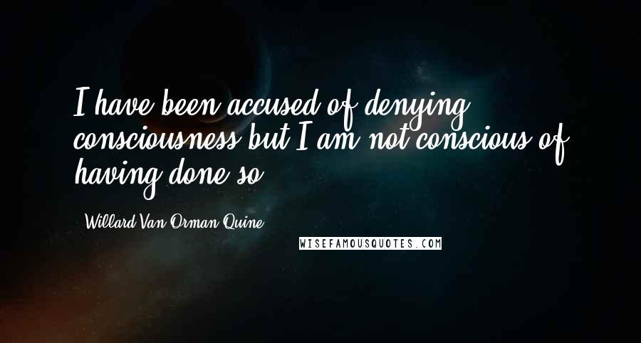 Willard Van Orman Quine Quotes: I have been accused of denying consciousness but I am not conscious of having done so.