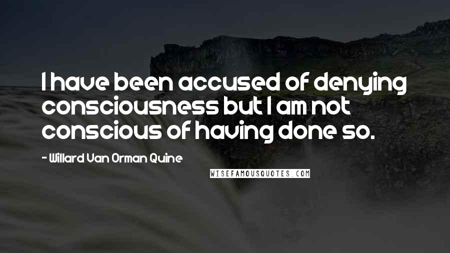 Willard Van Orman Quine Quotes: I have been accused of denying consciousness but I am not conscious of having done so.