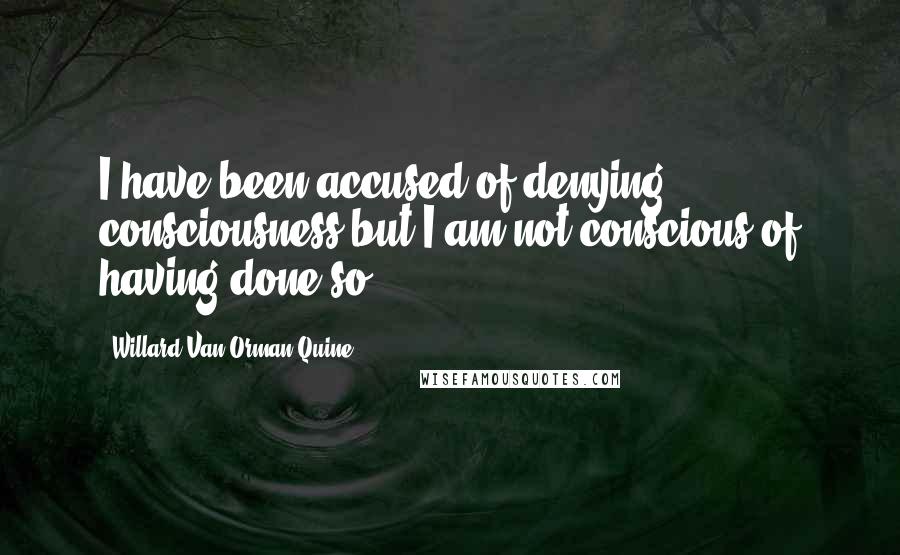 Willard Van Orman Quine Quotes: I have been accused of denying consciousness but I am not conscious of having done so.