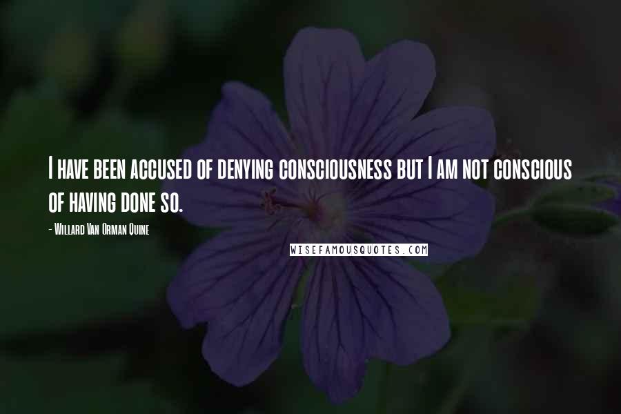 Willard Van Orman Quine Quotes: I have been accused of denying consciousness but I am not conscious of having done so.