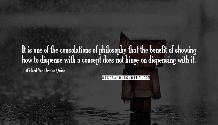 Willard Van Orman Quine Quotes: It is one of the consolations of philosophy that the benefit of showing how to dispense with a concept does not hinge on dispensing with it.