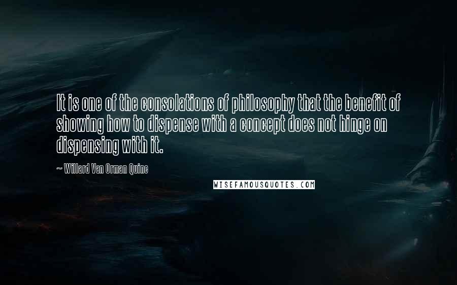 Willard Van Orman Quine Quotes: It is one of the consolations of philosophy that the benefit of showing how to dispense with a concept does not hinge on dispensing with it.