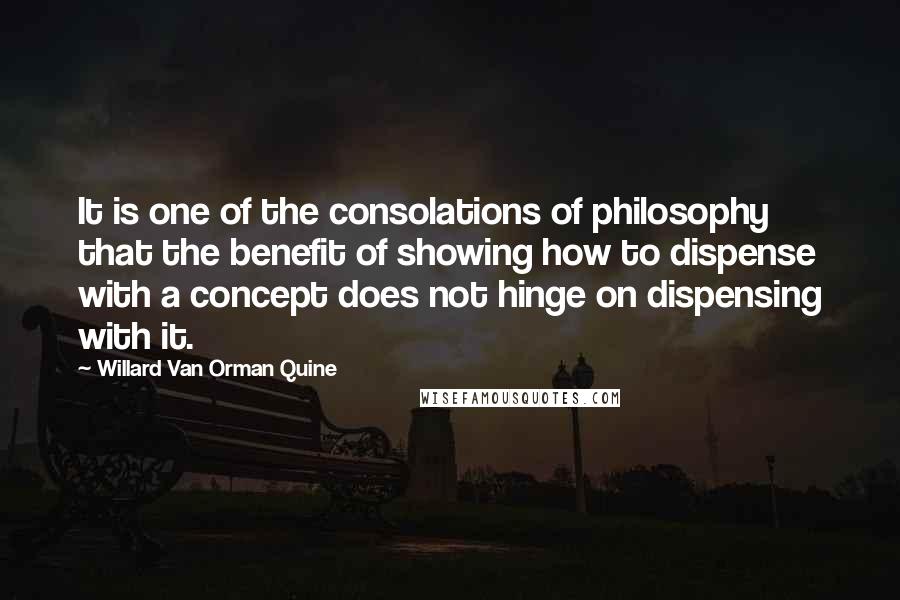 Willard Van Orman Quine Quotes: It is one of the consolations of philosophy that the benefit of showing how to dispense with a concept does not hinge on dispensing with it.