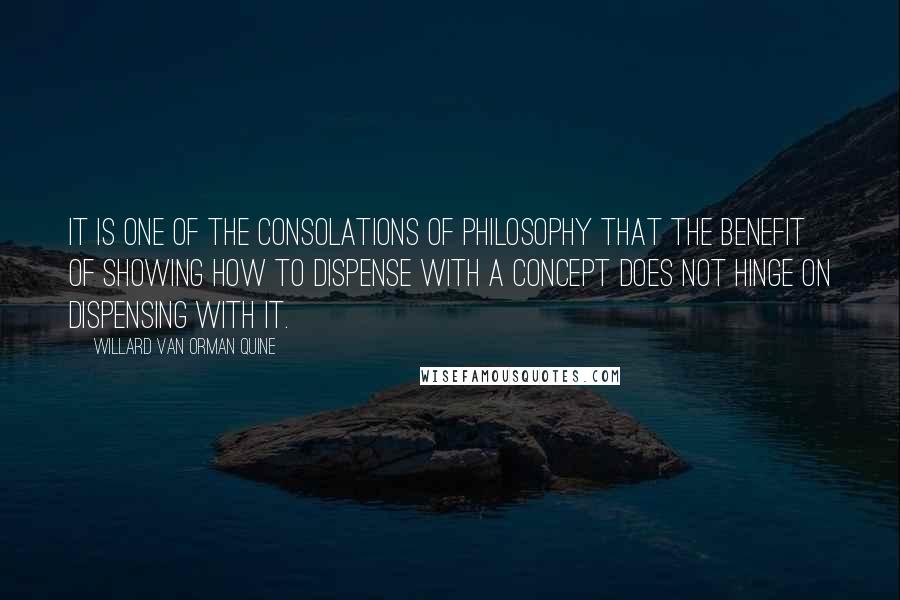 Willard Van Orman Quine Quotes: It is one of the consolations of philosophy that the benefit of showing how to dispense with a concept does not hinge on dispensing with it.