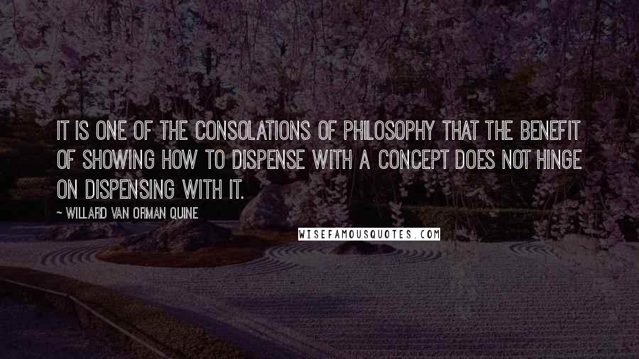 Willard Van Orman Quine Quotes: It is one of the consolations of philosophy that the benefit of showing how to dispense with a concept does not hinge on dispensing with it.