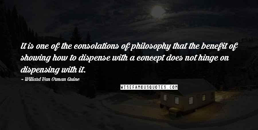 Willard Van Orman Quine Quotes: It is one of the consolations of philosophy that the benefit of showing how to dispense with a concept does not hinge on dispensing with it.