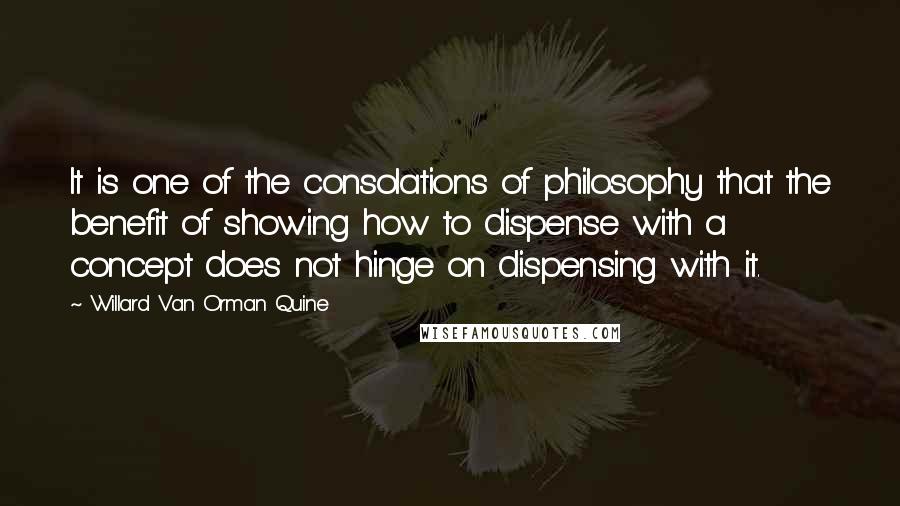 Willard Van Orman Quine Quotes: It is one of the consolations of philosophy that the benefit of showing how to dispense with a concept does not hinge on dispensing with it.