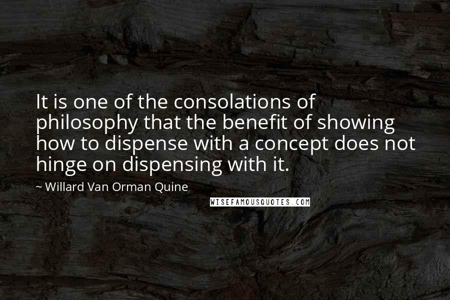 Willard Van Orman Quine Quotes: It is one of the consolations of philosophy that the benefit of showing how to dispense with a concept does not hinge on dispensing with it.