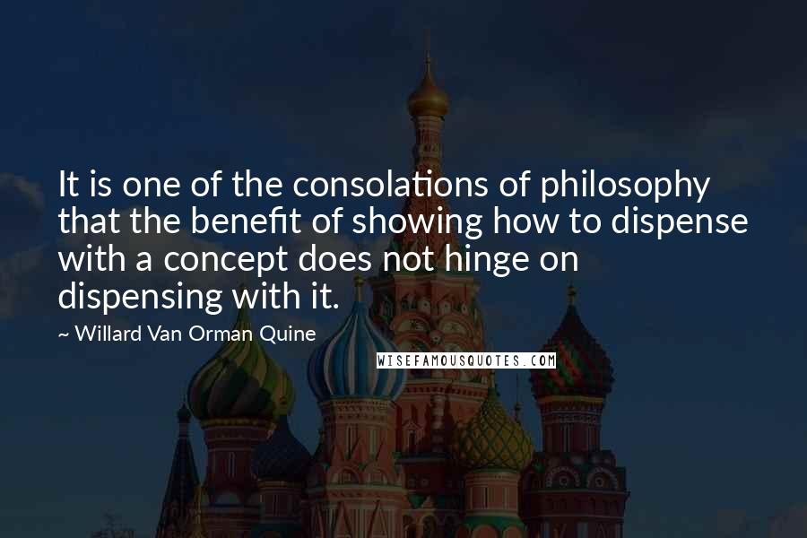 Willard Van Orman Quine Quotes: It is one of the consolations of philosophy that the benefit of showing how to dispense with a concept does not hinge on dispensing with it.