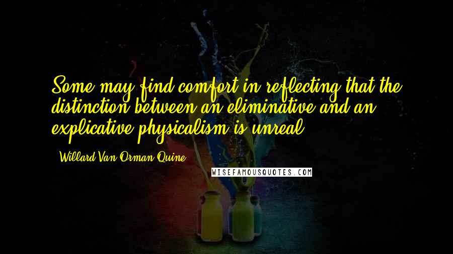 Willard Van Orman Quine Quotes: Some may find comfort in reflecting that the distinction between an eliminative and an explicative physicalism is unreal.