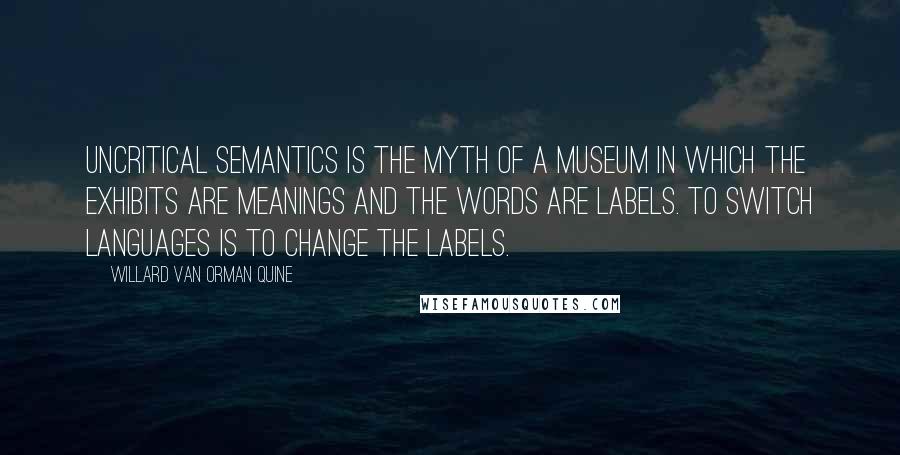 Willard Van Orman Quine Quotes: Uncritical semantics is the myth of a museum in which the exhibits are meanings and the words are labels. To switch languages is to change the labels.