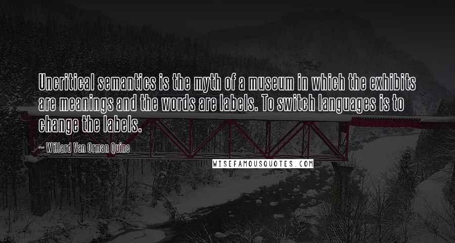 Willard Van Orman Quine Quotes: Uncritical semantics is the myth of a museum in which the exhibits are meanings and the words are labels. To switch languages is to change the labels.