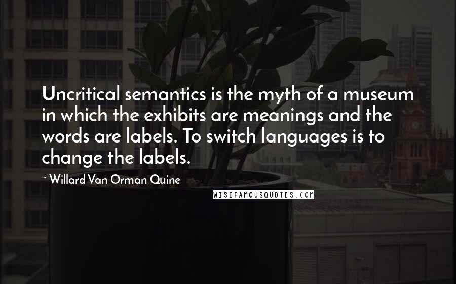 Willard Van Orman Quine Quotes: Uncritical semantics is the myth of a museum in which the exhibits are meanings and the words are labels. To switch languages is to change the labels.