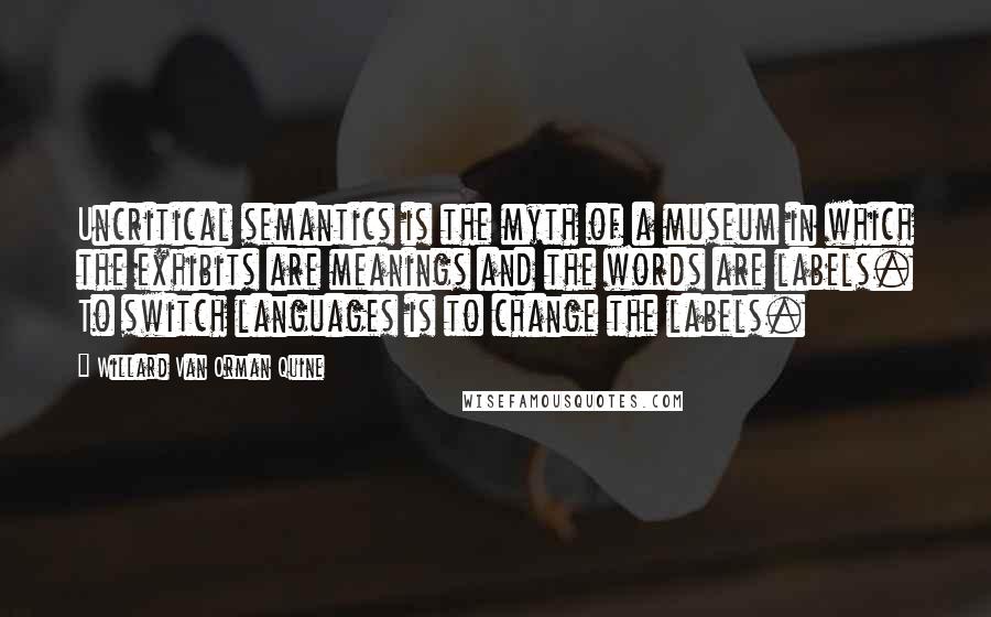 Willard Van Orman Quine Quotes: Uncritical semantics is the myth of a museum in which the exhibits are meanings and the words are labels. To switch languages is to change the labels.