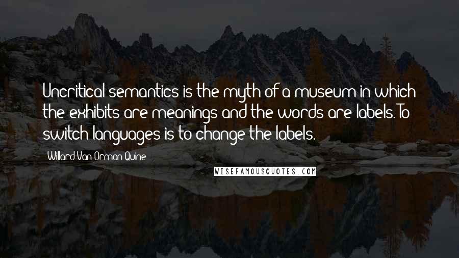 Willard Van Orman Quine Quotes: Uncritical semantics is the myth of a museum in which the exhibits are meanings and the words are labels. To switch languages is to change the labels.