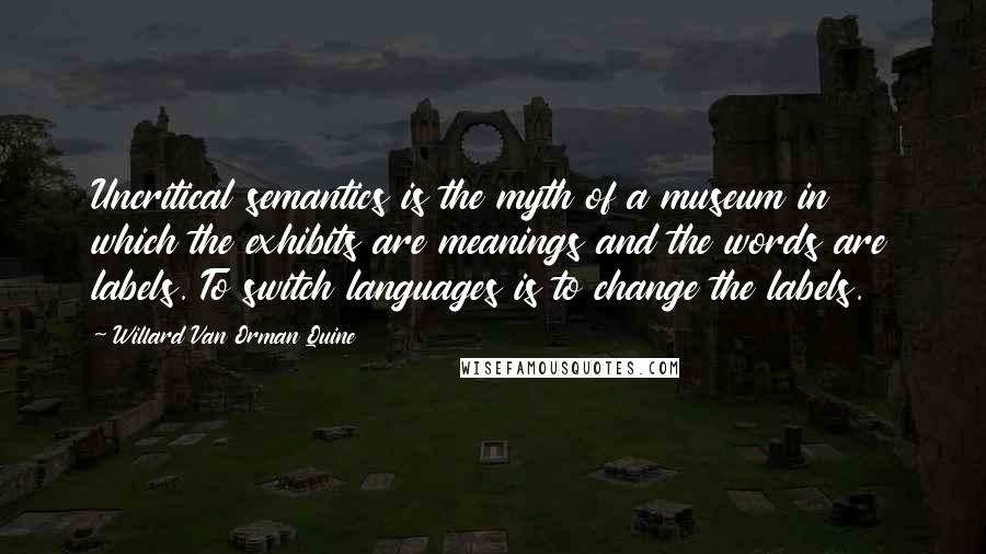 Willard Van Orman Quine Quotes: Uncritical semantics is the myth of a museum in which the exhibits are meanings and the words are labels. To switch languages is to change the labels.