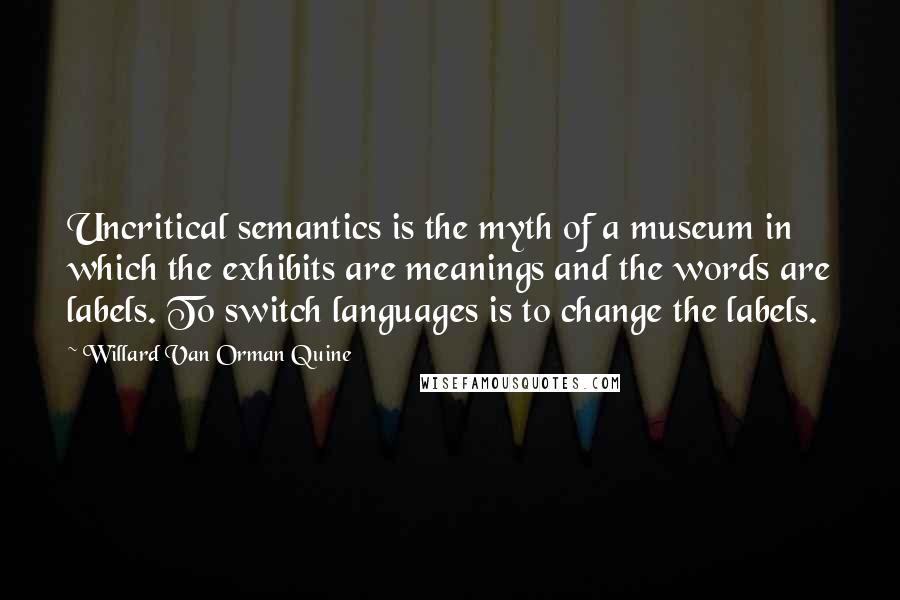 Willard Van Orman Quine Quotes: Uncritical semantics is the myth of a museum in which the exhibits are meanings and the words are labels. To switch languages is to change the labels.