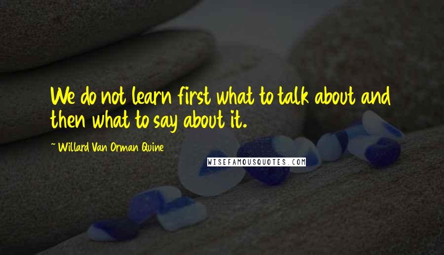 Willard Van Orman Quine Quotes: We do not learn first what to talk about and then what to say about it.