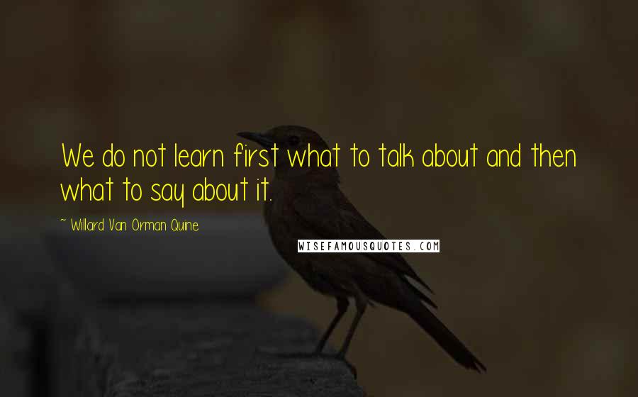 Willard Van Orman Quine Quotes: We do not learn first what to talk about and then what to say about it.