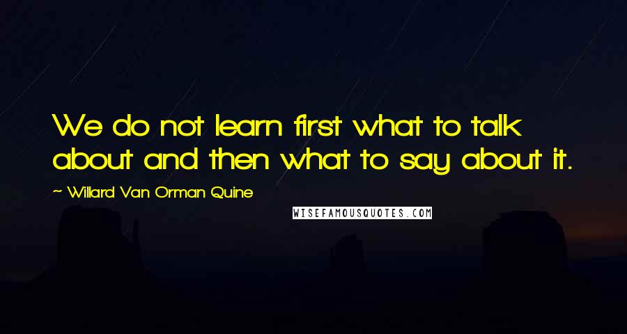 Willard Van Orman Quine Quotes: We do not learn first what to talk about and then what to say about it.