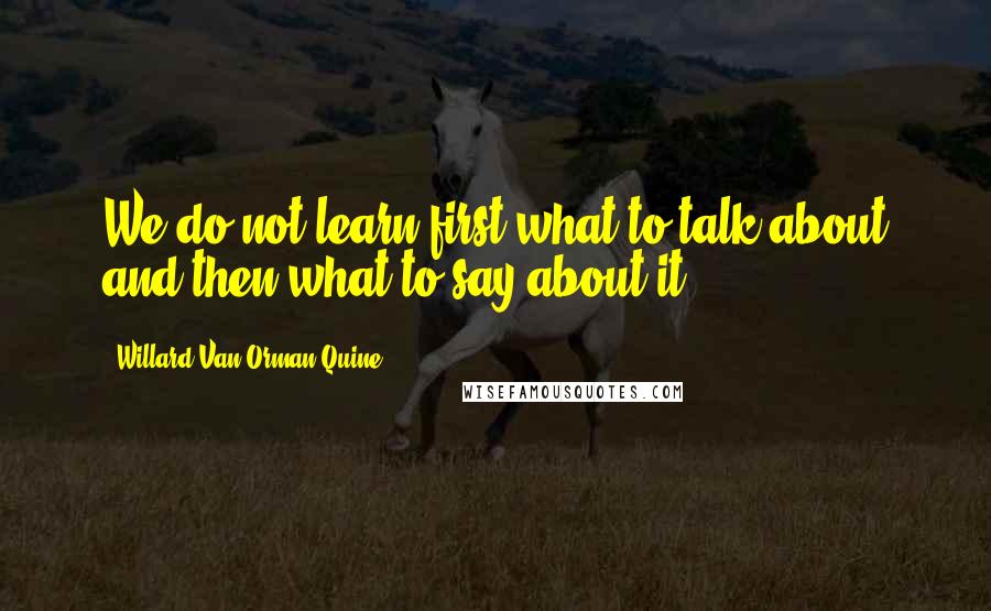 Willard Van Orman Quine Quotes: We do not learn first what to talk about and then what to say about it.