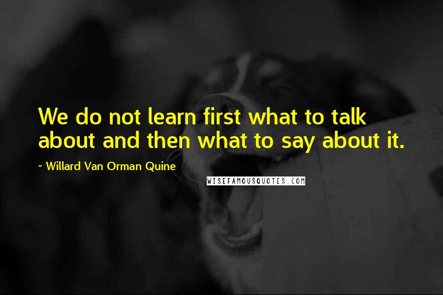 Willard Van Orman Quine Quotes: We do not learn first what to talk about and then what to say about it.