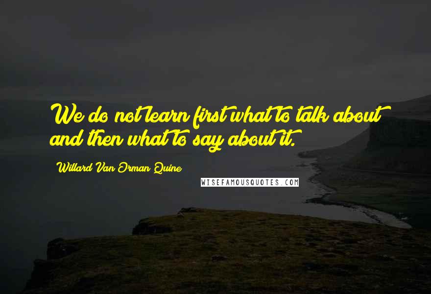 Willard Van Orman Quine Quotes: We do not learn first what to talk about and then what to say about it.