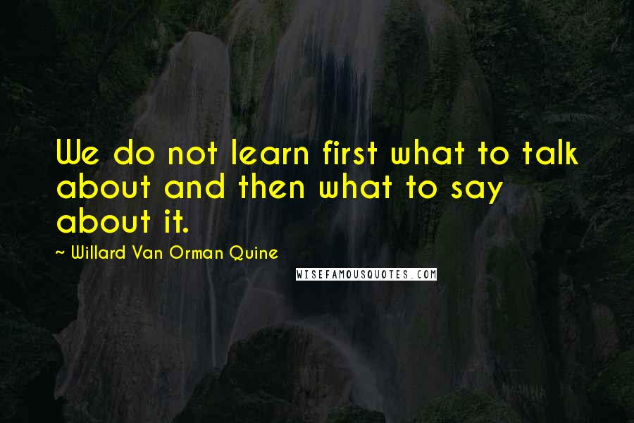 Willard Van Orman Quine Quotes: We do not learn first what to talk about and then what to say about it.