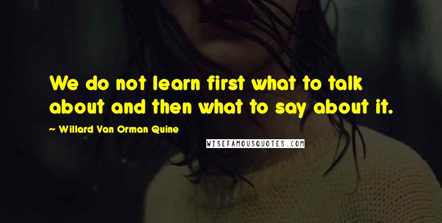 Willard Van Orman Quine Quotes: We do not learn first what to talk about and then what to say about it.