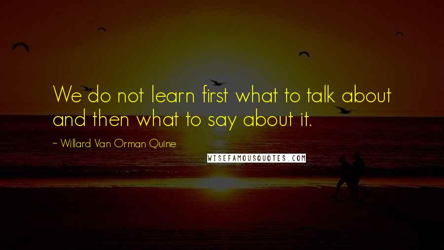 Willard Van Orman Quine Quotes: We do not learn first what to talk about and then what to say about it.