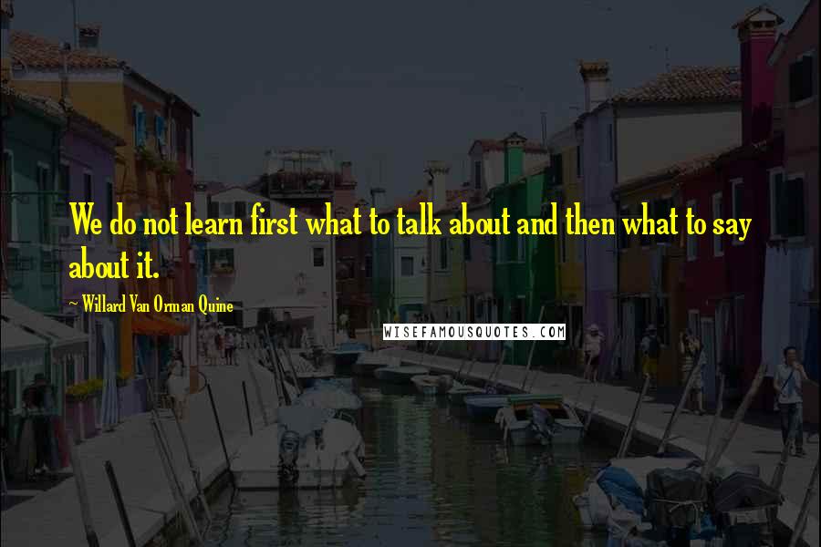 Willard Van Orman Quine Quotes: We do not learn first what to talk about and then what to say about it.