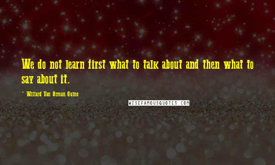 Willard Van Orman Quine Quotes: We do not learn first what to talk about and then what to say about it.