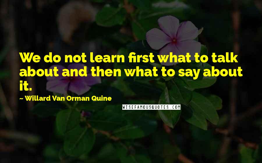 Willard Van Orman Quine Quotes: We do not learn first what to talk about and then what to say about it.