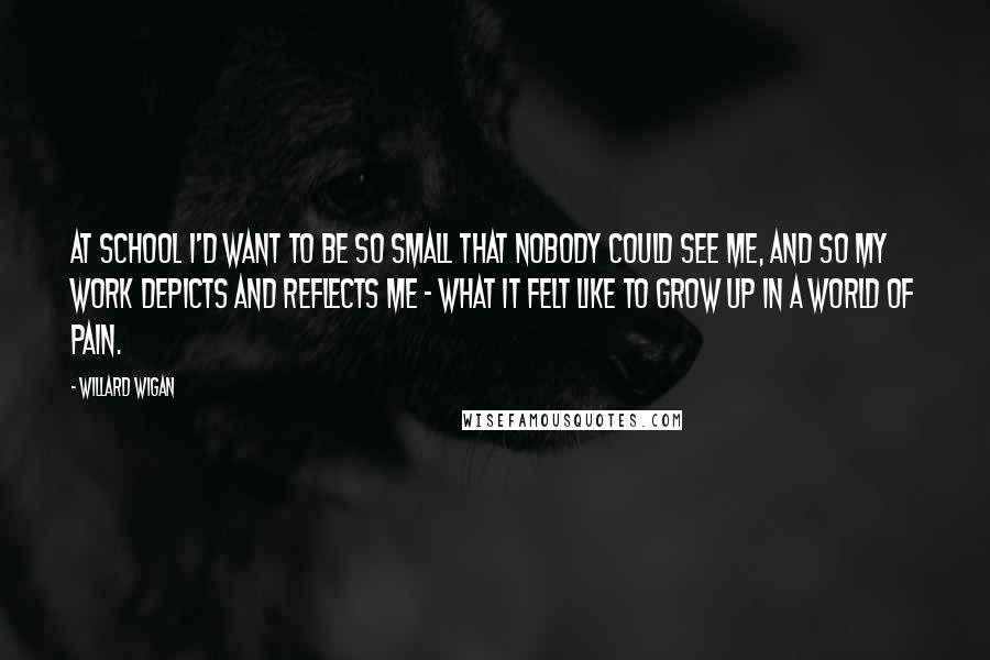 Willard Wigan Quotes: At school I'd want to be so small that nobody could see me, and so my work depicts and reflects me - what it felt like to grow up in a world of pain.