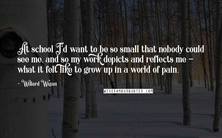 Willard Wigan Quotes: At school I'd want to be so small that nobody could see me, and so my work depicts and reflects me - what it felt like to grow up in a world of pain.