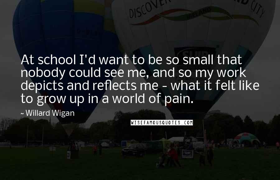 Willard Wigan Quotes: At school I'd want to be so small that nobody could see me, and so my work depicts and reflects me - what it felt like to grow up in a world of pain.