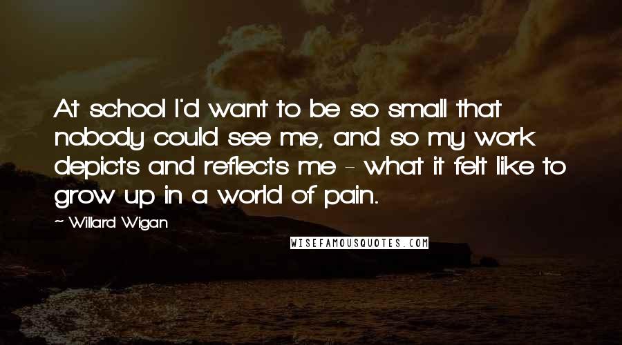 Willard Wigan Quotes: At school I'd want to be so small that nobody could see me, and so my work depicts and reflects me - what it felt like to grow up in a world of pain.