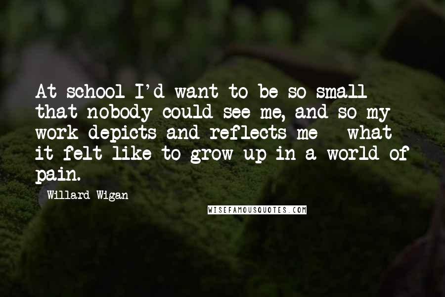 Willard Wigan Quotes: At school I'd want to be so small that nobody could see me, and so my work depicts and reflects me - what it felt like to grow up in a world of pain.