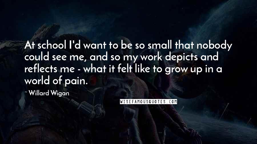 Willard Wigan Quotes: At school I'd want to be so small that nobody could see me, and so my work depicts and reflects me - what it felt like to grow up in a world of pain.