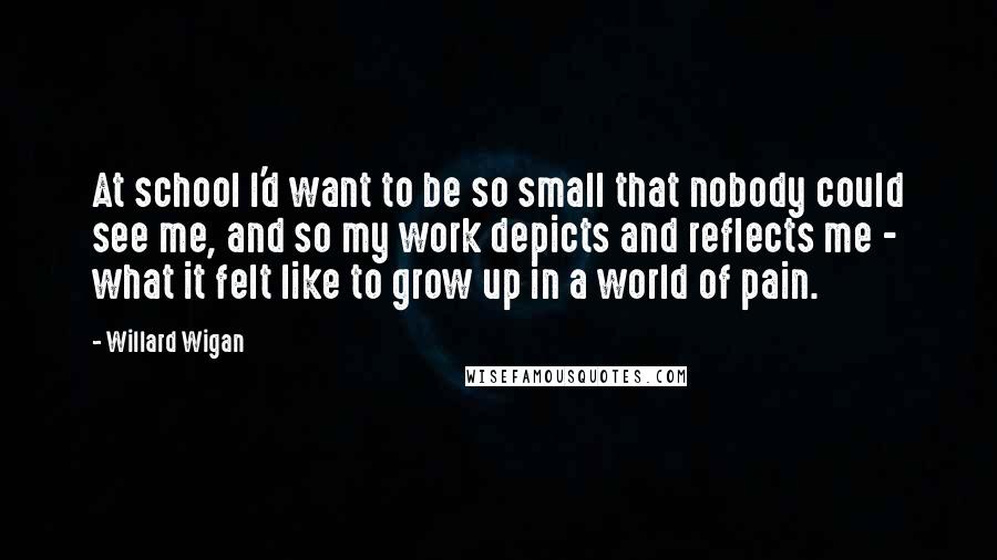 Willard Wigan Quotes: At school I'd want to be so small that nobody could see me, and so my work depicts and reflects me - what it felt like to grow up in a world of pain.