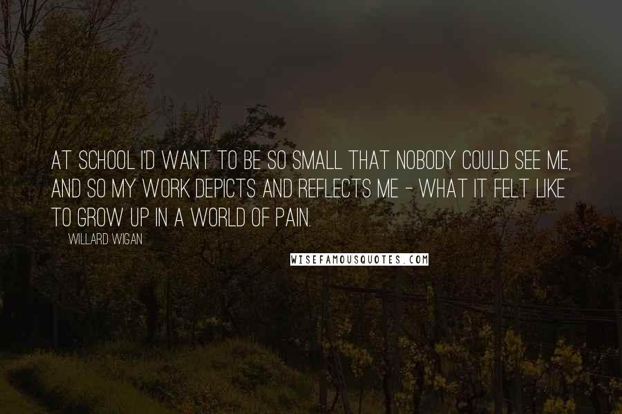 Willard Wigan Quotes: At school I'd want to be so small that nobody could see me, and so my work depicts and reflects me - what it felt like to grow up in a world of pain.