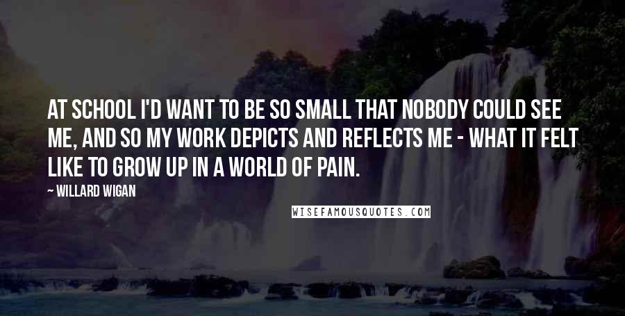 Willard Wigan Quotes: At school I'd want to be so small that nobody could see me, and so my work depicts and reflects me - what it felt like to grow up in a world of pain.