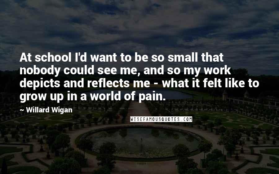 Willard Wigan Quotes: At school I'd want to be so small that nobody could see me, and so my work depicts and reflects me - what it felt like to grow up in a world of pain.