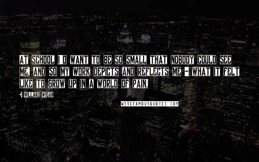Willard Wigan Quotes: At school I'd want to be so small that nobody could see me, and so my work depicts and reflects me - what it felt like to grow up in a world of pain.