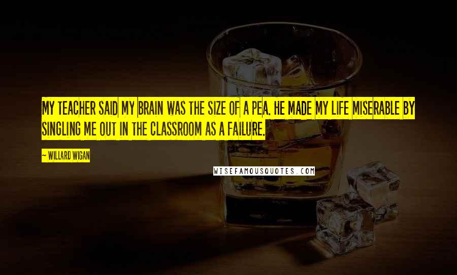 Willard Wigan Quotes: My teacher said my brain was the size of a pea. He made my life miserable by singling me out in the classroom as a failure.