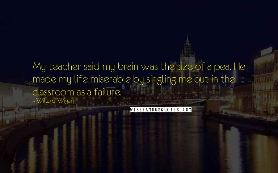 Willard Wigan Quotes: My teacher said my brain was the size of a pea. He made my life miserable by singling me out in the classroom as a failure.